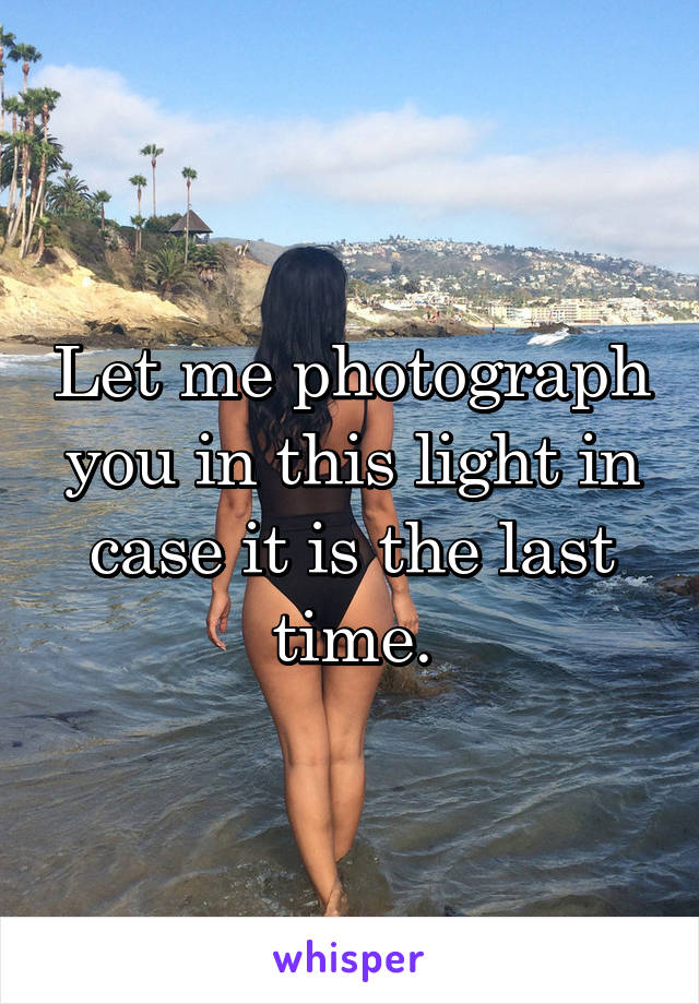 Let me photograph you in this light in case it is the last time.