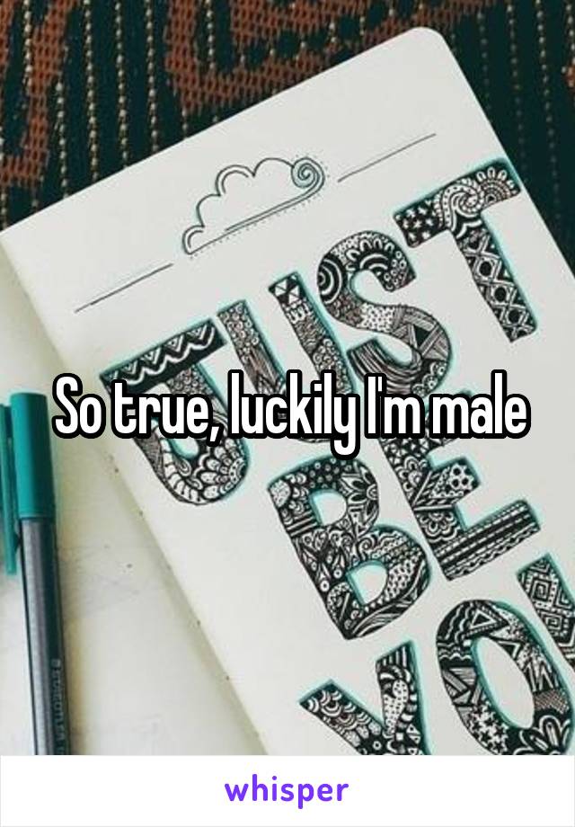 So true, luckily I'm male