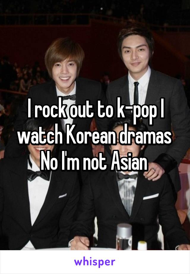 I rock out to k-pop I watch Korean dramas 
No I'm not Asian 