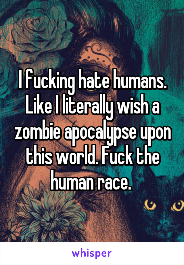 I fucking hate humans. Like I literally wish a zombie apocalypse upon this world. Fuck the human race. 