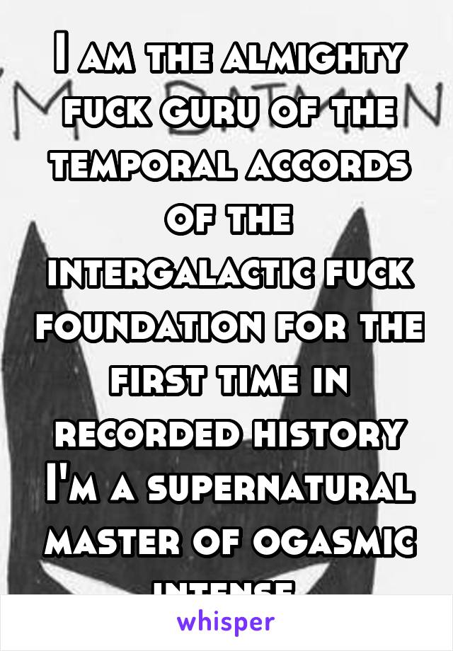 I am the almighty fuck guru of the temporal accords of the intergalactic fuck foundation for the first time in recorded history I'm a supernatural master of ogasmic intense 