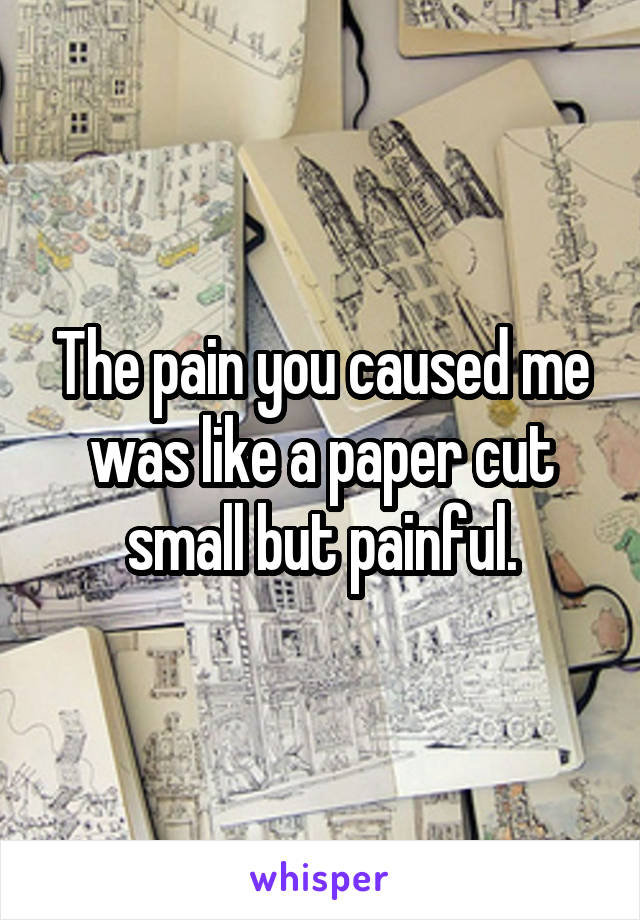 The pain you caused me was like a paper cut small but painful.