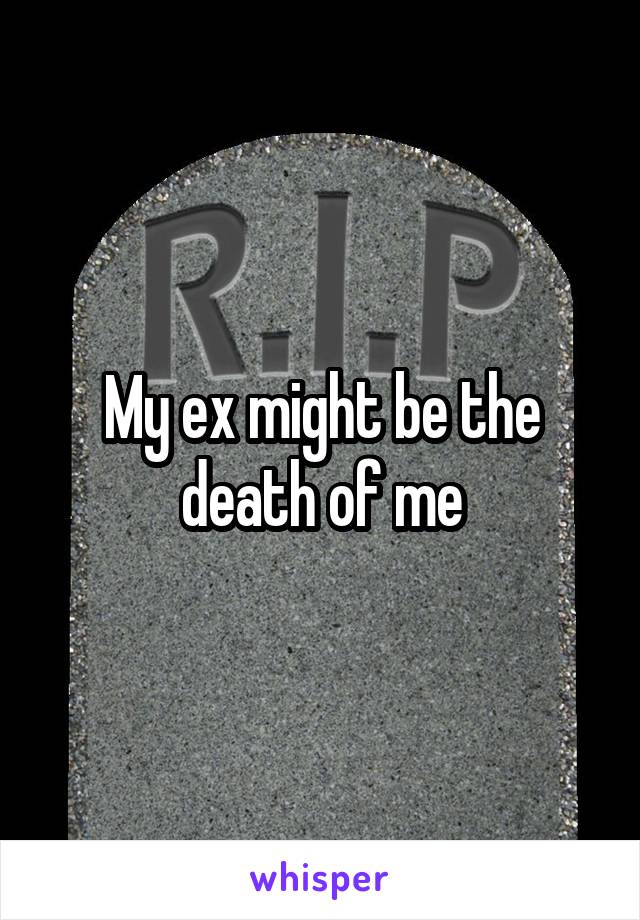 My ex might be the death of me