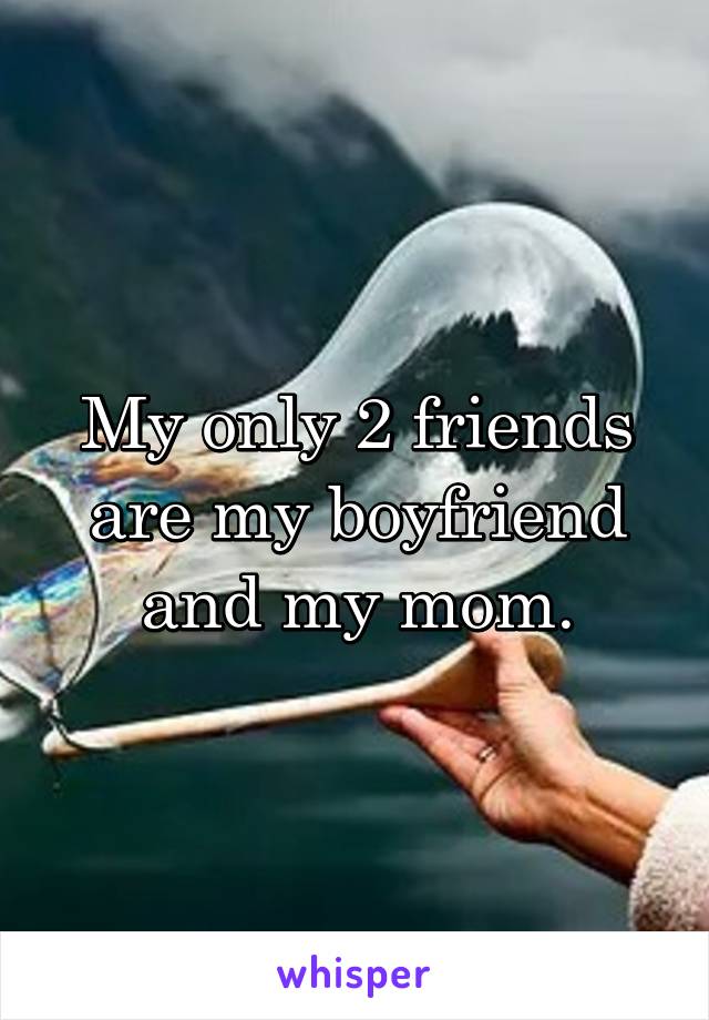 My only 2 friends are my boyfriend and my mom.