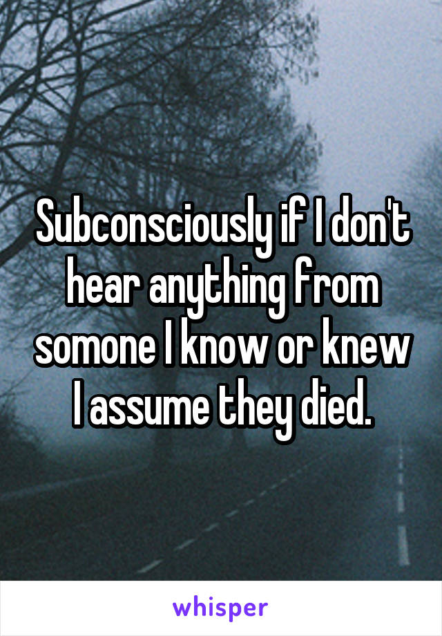 Subconsciously if I don't hear anything from somone I know or knew I assume they died.
