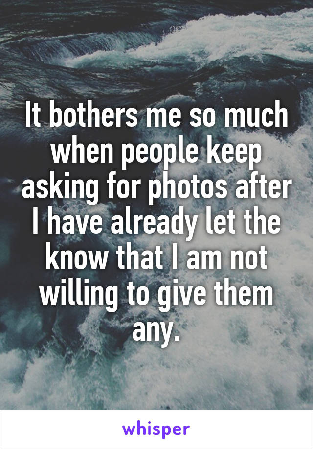 It bothers me so much when people keep asking for photos after I have already let the know that I am not willing to give them any.