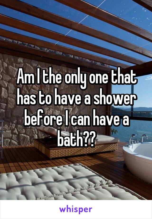 Am I the only one that has to have a shower before I can have a bath??