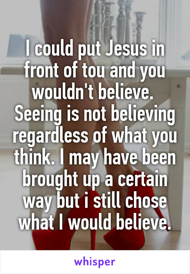 I could put Jesus in front of tou and you wouldn't believe.  Seeing is not believing regardless of what you think. I may have been brought up a certain way but i still chose what I would believe.