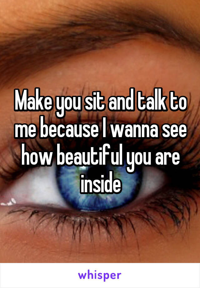 Make you sit and talk to me because I wanna see how beautiful you are inside