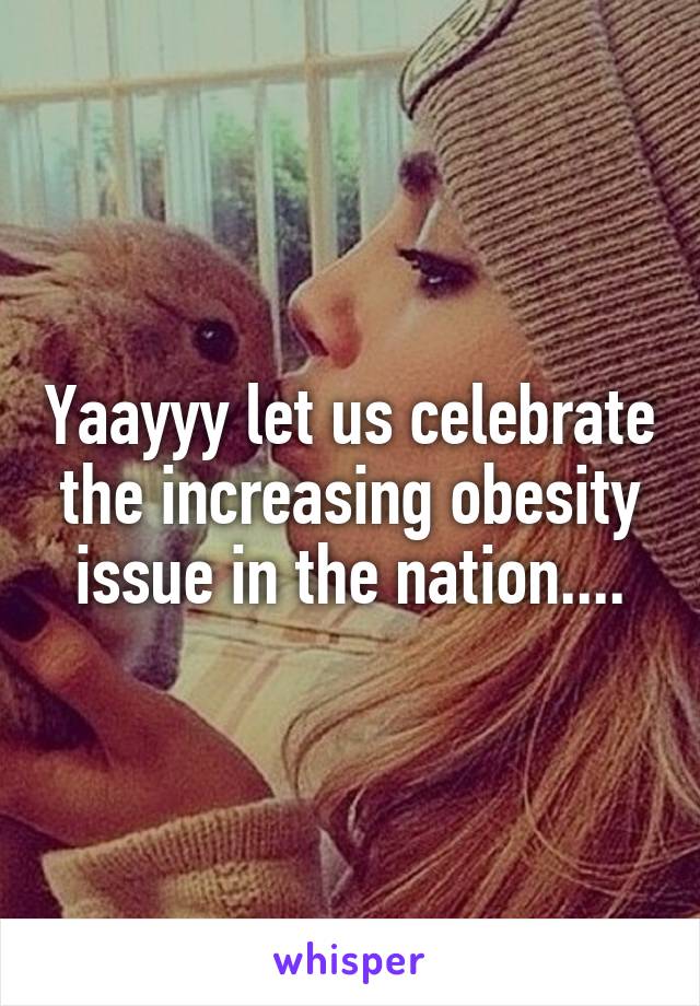 Yaayyy let us celebrate the increasing obesity issue in the nation....
