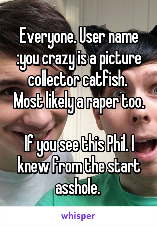 Everyone. User name :you crazy is a picture collector catfish. 
Most likely a raper too. 
If you see this Phil. I knew from the start asshole. 