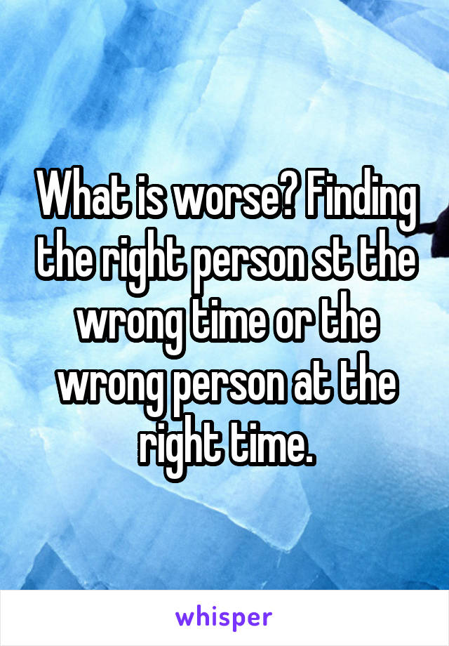 What is worse? Finding the right person st the wrong time or the wrong person at the right time.