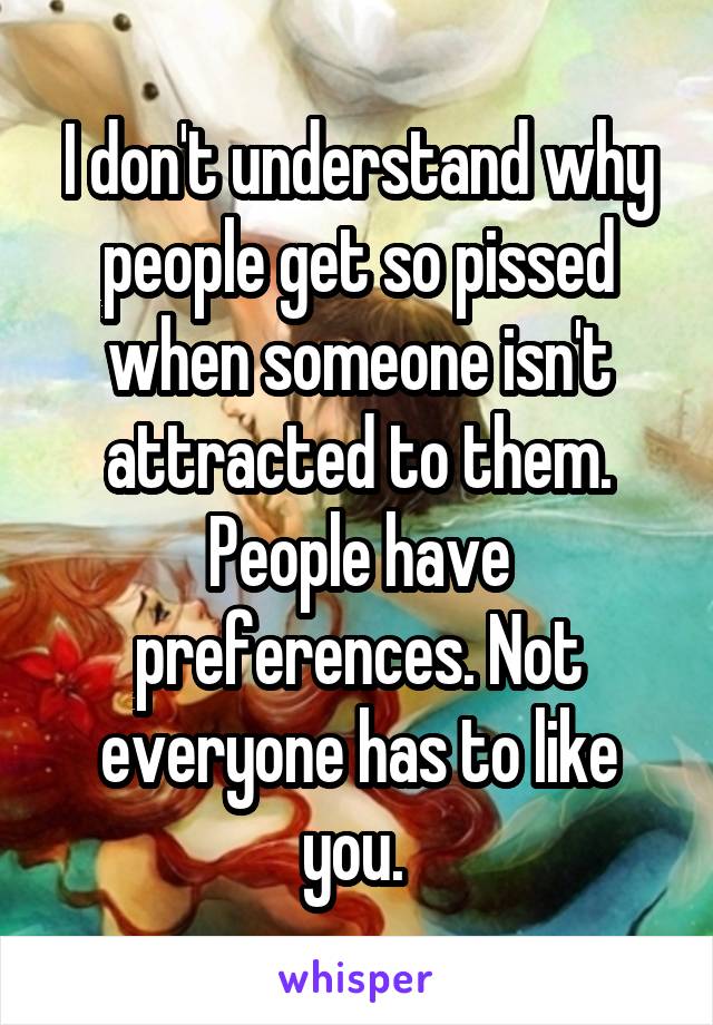 I don't understand why people get so pissed when someone isn't attracted to them. People have preferences. Not everyone has to like you. 