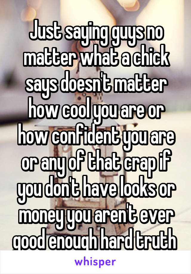 Just saying guys no matter what a chick says doesn't matter how cool you are or how confident you are or any of that crap if you don't have looks or money you aren't ever good enough hard truth 