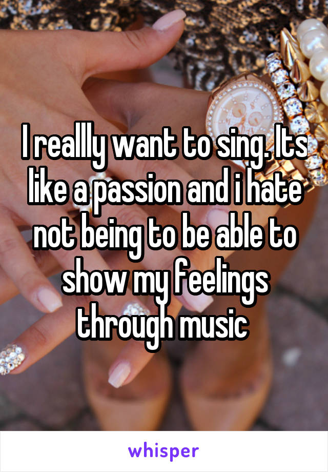 I reallly want to sing. Its like a passion and i hate not being to be able to show my feelings through music 