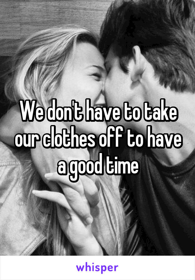 We don't have to take our clothes off to have a good time
