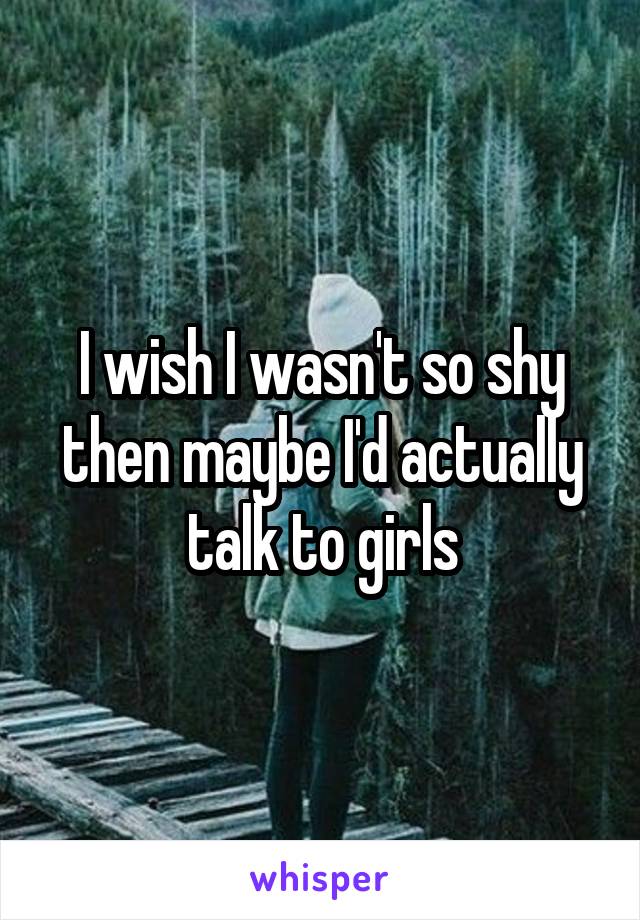 I wish I wasn't so shy then maybe I'd actually talk to girls