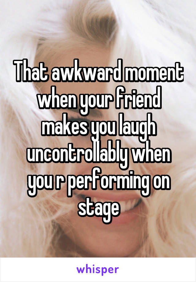 That awkward moment when your friend makes you laugh uncontrollably when you r performing on stage