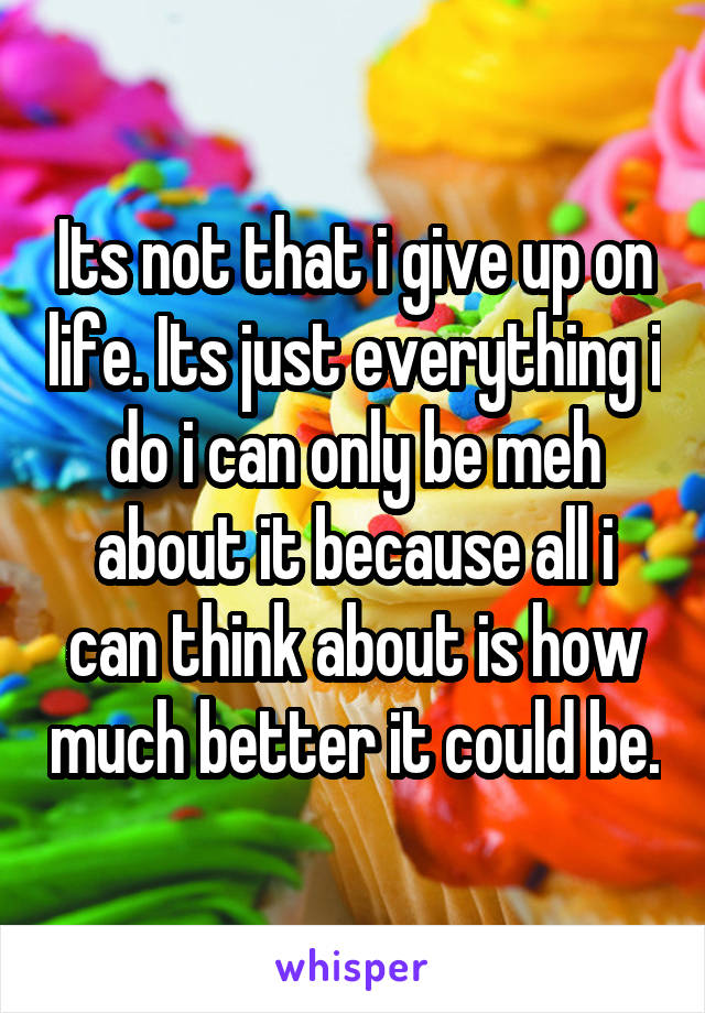 Its not that i give up on life. Its just everything i do i can only be meh about it because all i can think about is how much better it could be.