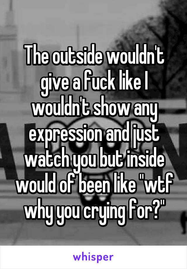The outside wouldn't give a fuck like I wouldn't show any expression and just watch you but inside would of been like "wtf why you crying for?"