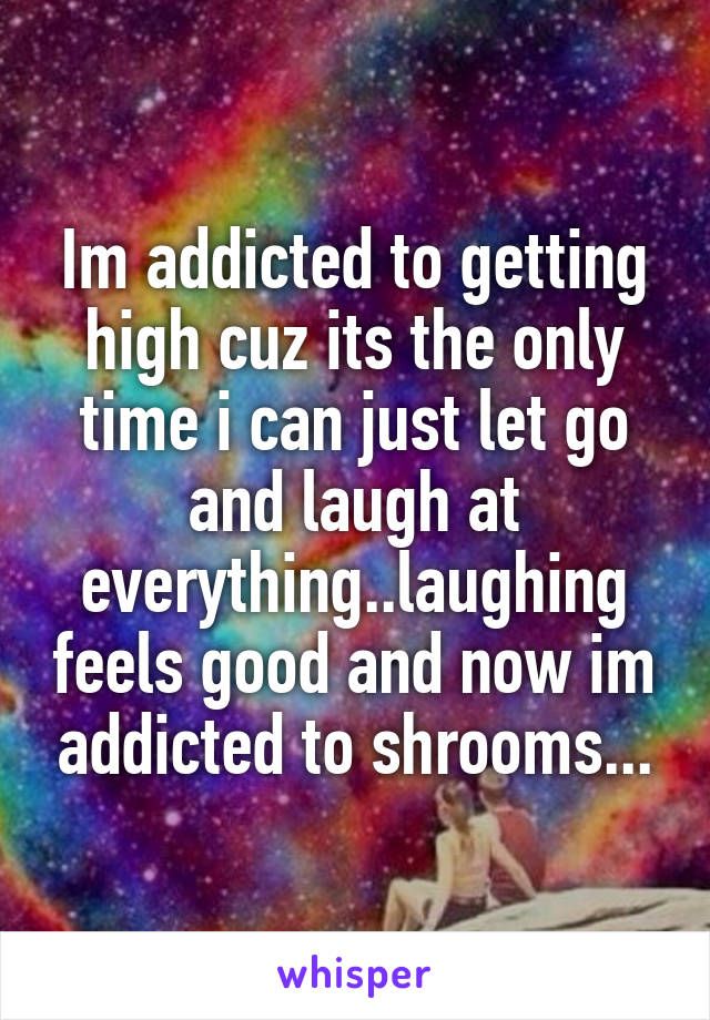Im addicted to getting high cuz its the only time i can just let go and laugh at everything..laughing feels good and now im addicted to shrooms...