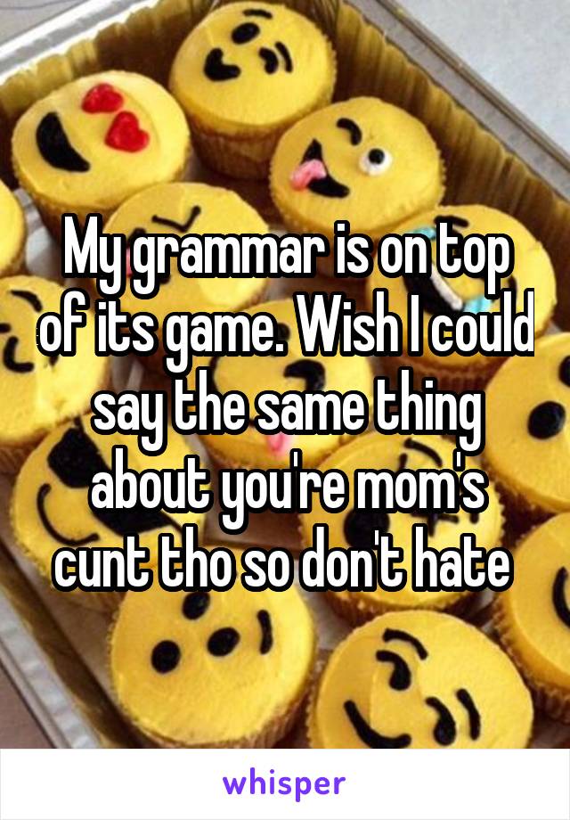 My grammar is on top of its game. Wish I could say the same thing about you're mom's cunt tho so don't hate 