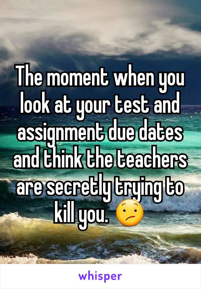 The moment when you look at your test and assignment due dates and think the teachers are secretly trying to kill you. 😕