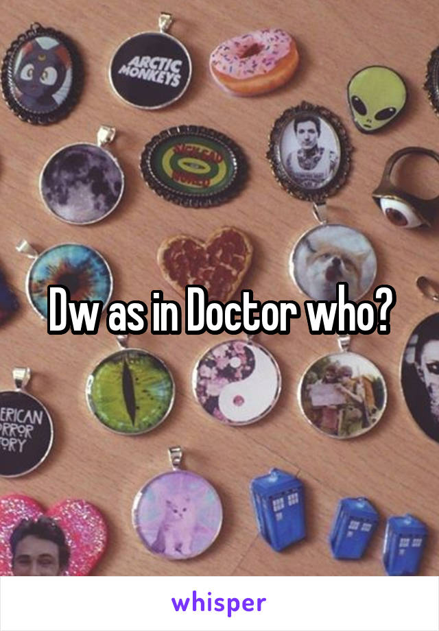 Dw as in Doctor who?