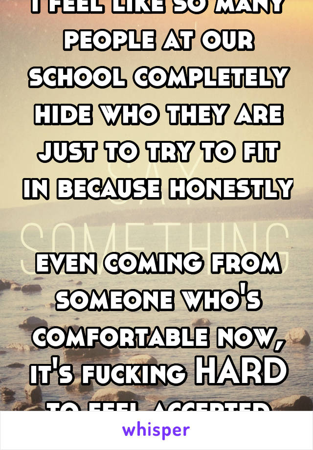 i feel like so many people at our school completely hide who they are just to try to fit in because honestly 
even coming from someone who's comfortable now, it's fucking HARD to feel accepted here