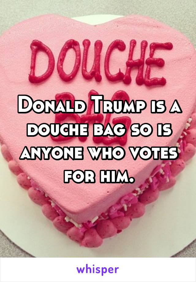 Donald Trump is a douche bag so is anyone who votes for him.