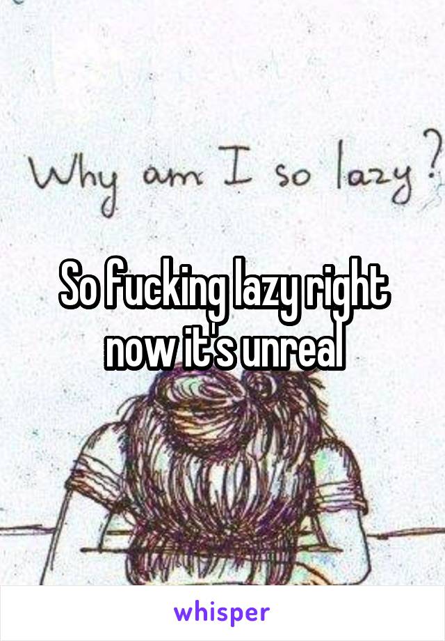 So fucking lazy right now it's unreal