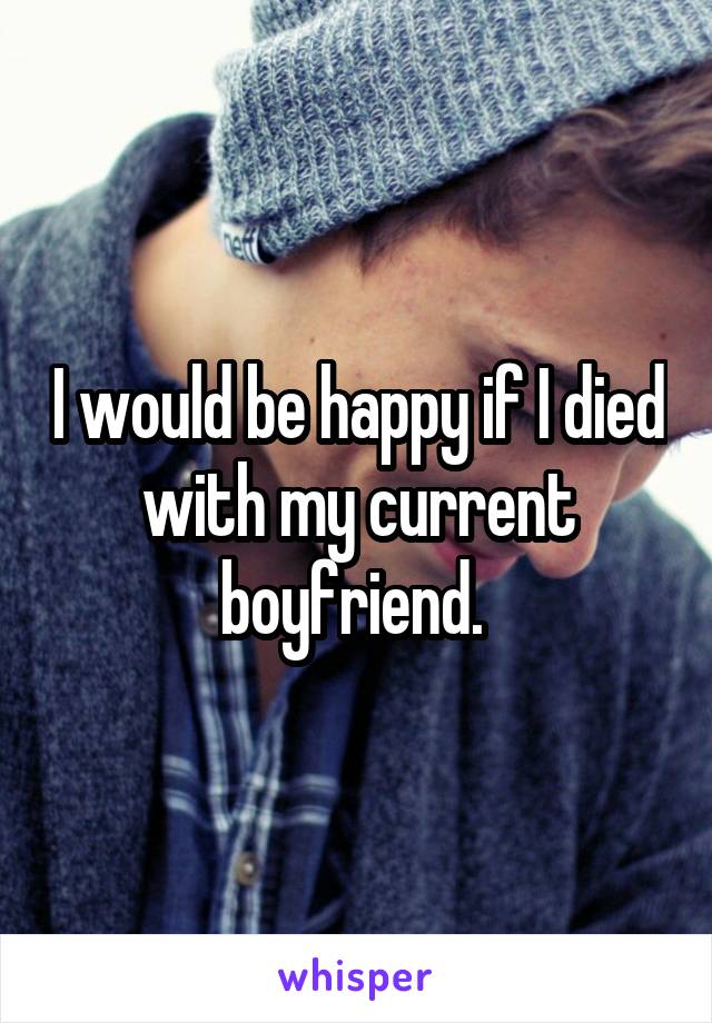 I would be happy if I died with my current boyfriend. 