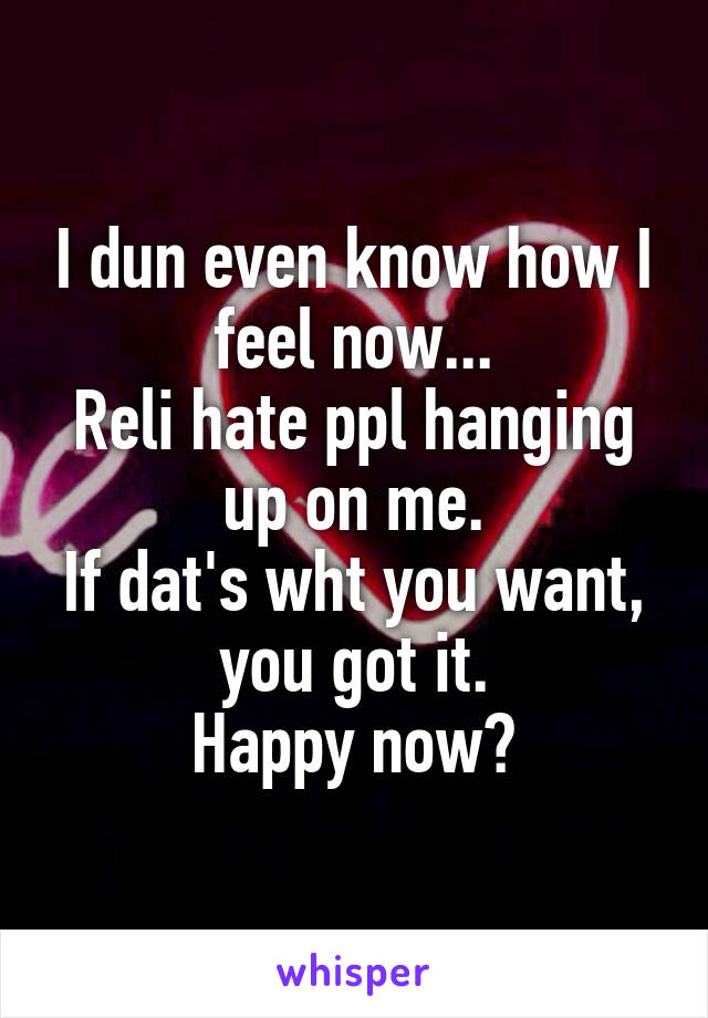 I dun even know how I feel now...
Reli hate ppl hanging up on me.
If dat's wht you want, you got it.
Happy now?