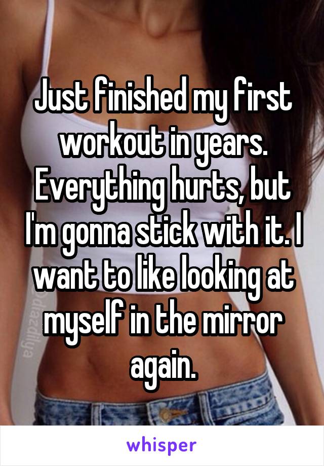 Just finished my first workout in years. Everything hurts, but I'm gonna stick with it. I want to like looking at myself in the mirror again.