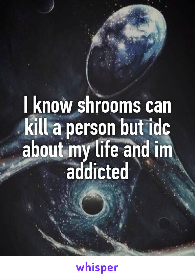 I know shrooms can kill a person but idc about my life and im addicted