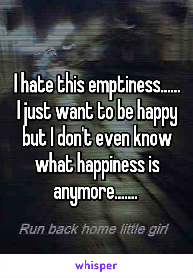 I hate this emptiness...... I just want to be happy but I don't even know what happiness is anymore....... 