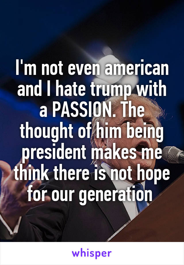 I'm not even american and I hate trump with a PASSION. The thought of him being president makes me think there is not hope for our generation 
