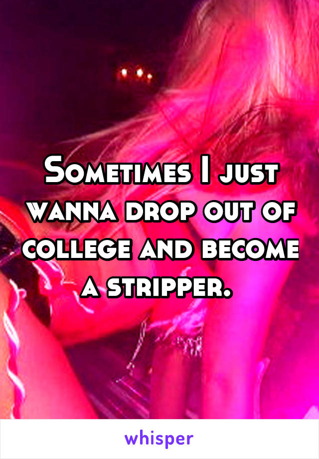 Sometimes I just wanna drop out of college and become a stripper. 