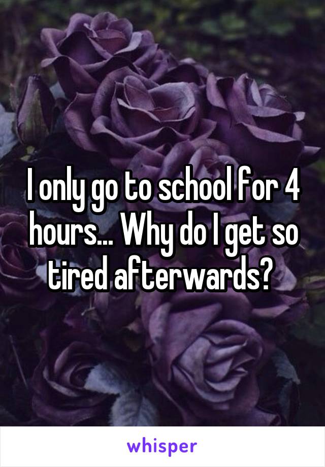 I only go to school for 4 hours... Why do I get so tired afterwards? 