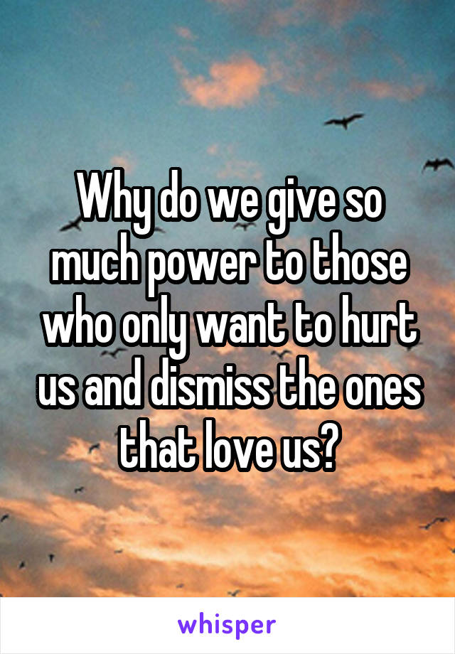 Why do we give so much power to those who only want to hurt us and dismiss the ones that love us?