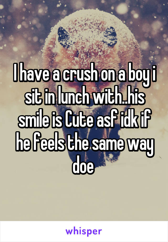 I have a crush on a boy i sit in lunch with..his smile is Cute asf idk if he feels the same way doe 