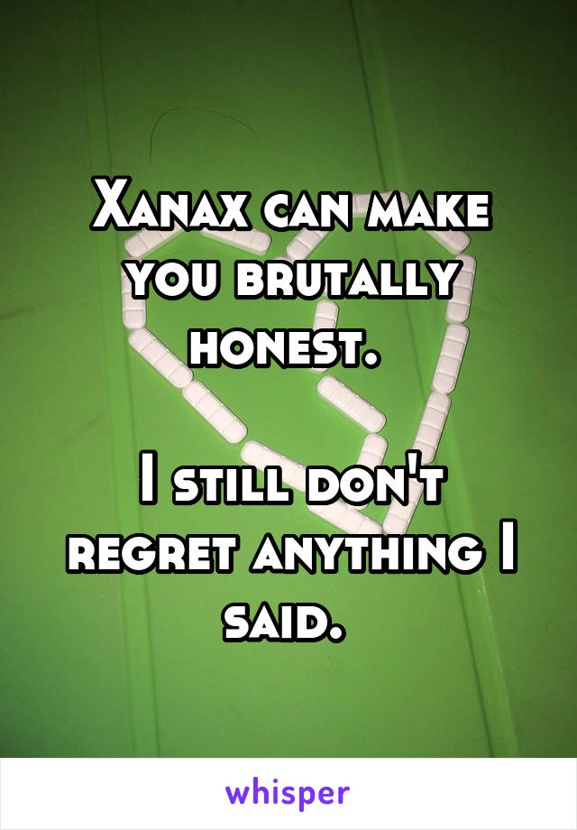 Xanax can make you brutally honest. 

I still don't regret anything I said. 