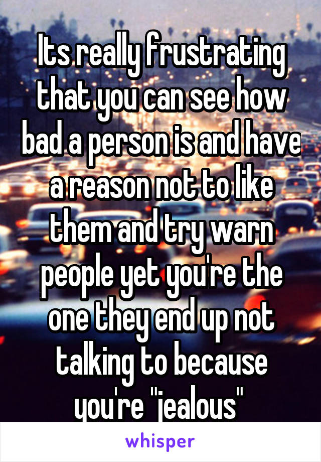 Its really frustrating that you can see how bad a person is and have a reason not to like them and try warn people yet you're the one they end up not talking to because you're "jealous" 