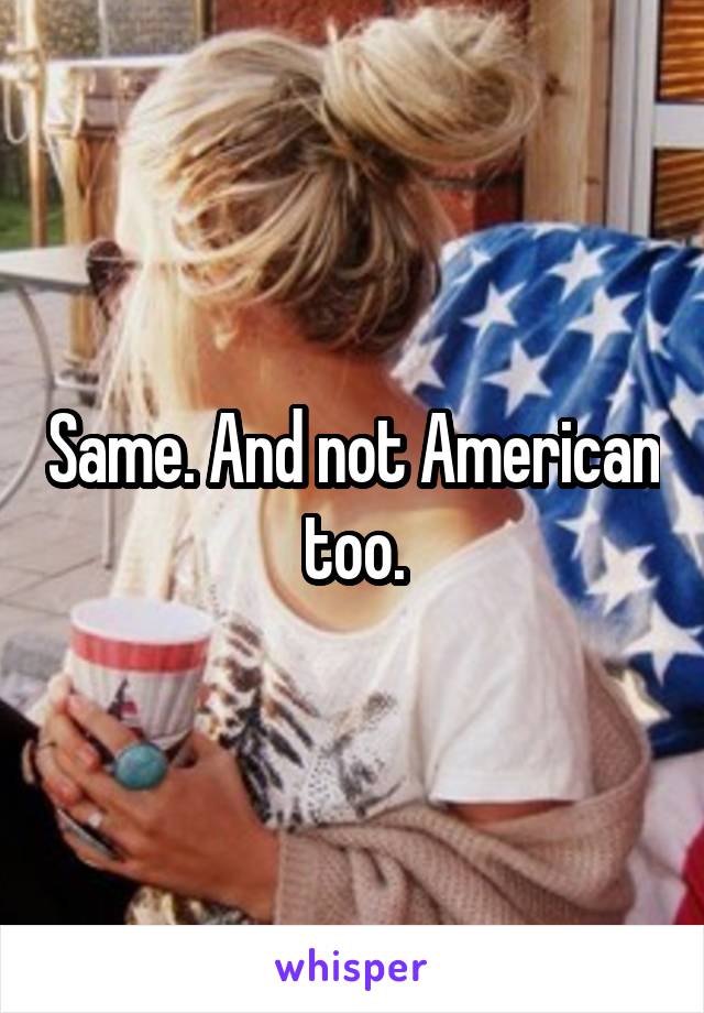 Same. And not American too.