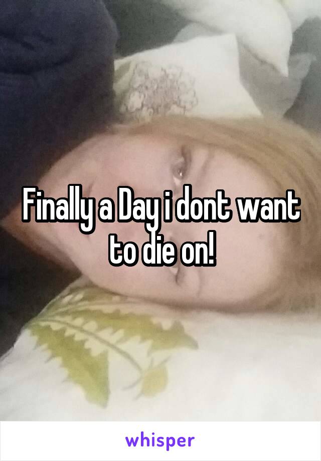 Finally a Day i dont want to die on!