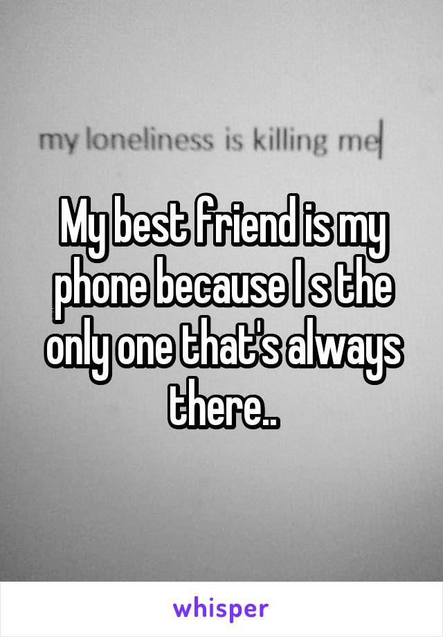 My best friend is my phone because I s the only one that's always there..