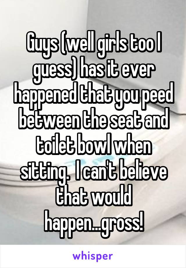 Guys (well girls too I guess) has it ever happened that you peed between the seat and toilet bowl when sitting.  I can't believe that would happen...gross!