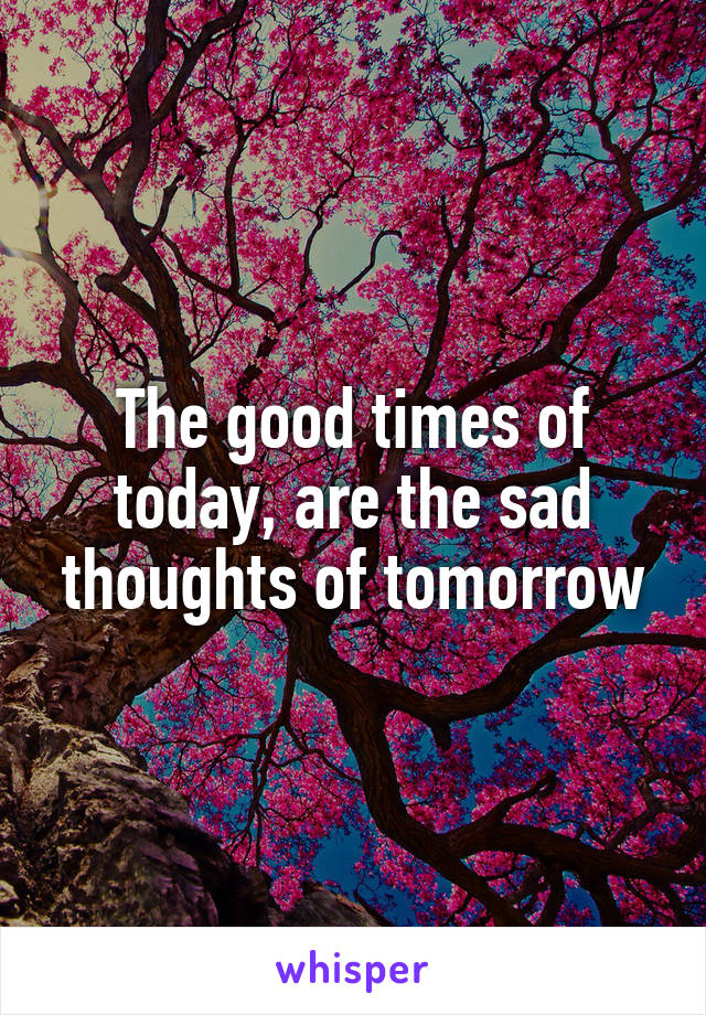 The good times of today, are the sad thoughts of tomorrow