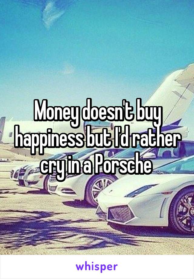 Money doesn't buy happiness but I'd rather cry in a Porsche 