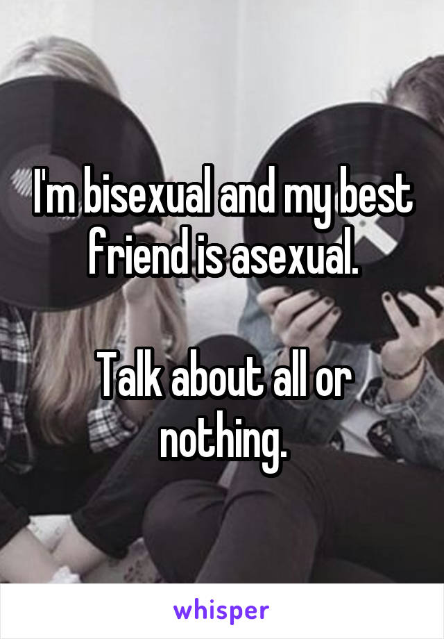 I'm bisexual and my best friend is asexual.

Talk about all or nothing.
